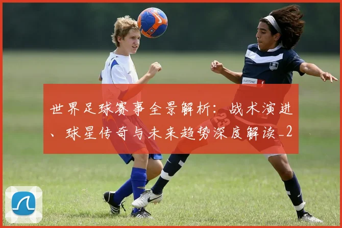 世界足球赛事全景解析：战术演进、球星传奇与未来趋势深度解读_20260610190155
