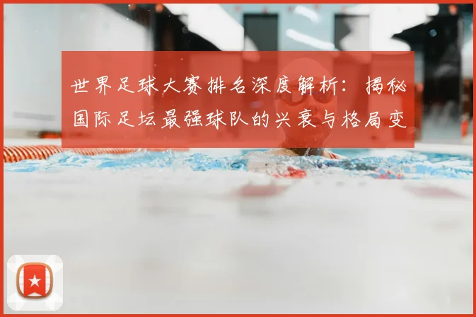 世界足球大赛排名深度解析：揭秘国际足坛最强球队的兴衰与格局变迁