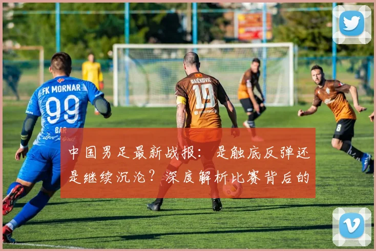中国男足最新战报：是触底反弹还是继续沉沦？深度解析比赛背后的战略困局_20260610190258