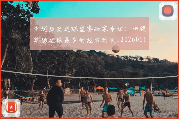 中超历史进球盛宴独家专访：回顾单场进球最多的经典对决_20260610190355