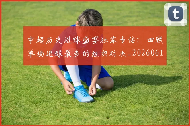 中超历史进球盛宴独家专访:回顾单场进球最多的经典对决_20260610190355