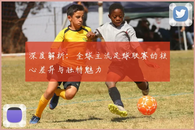 深度解析：全球主流足球联赛的核心差异与独特魅力