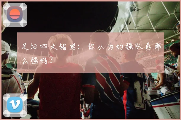 足坛四大错觉：你以为的强队真那么强吗？