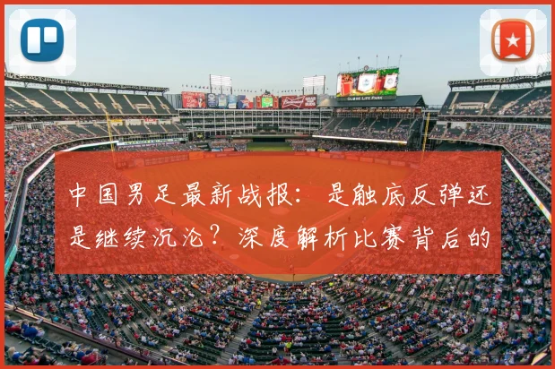 中国男足最新战报：是触底反弹还是继续沉沦？深度解析比赛背后的战略困局_20260610190258