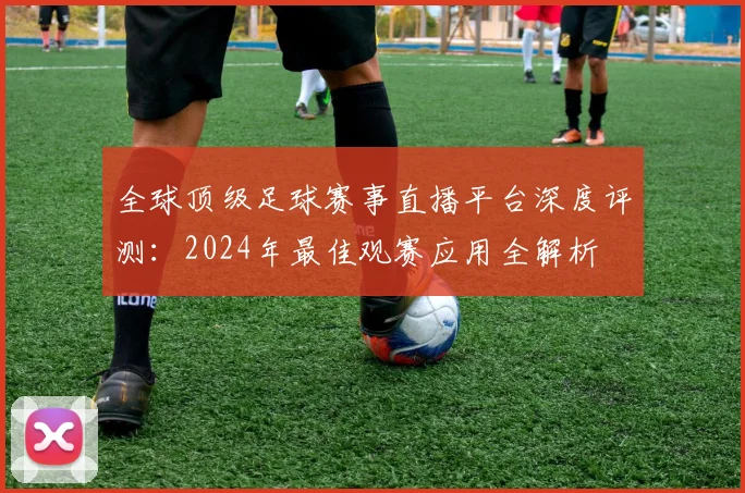 全球顶级足球赛事直播平台深度评测:2024年最佳观赛应用全解析
