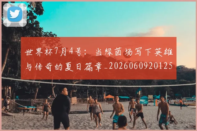 世界杯7月4号：当绿茵场写下英雄与传奇的夏日篇章_20260609201250