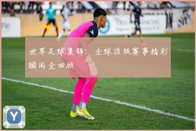 世界足球集锦：全球顶级赛事精彩瞬间全回顾
