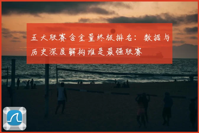 五大联赛含金量终极排名:数据与历史深度解构谁是最强联赛